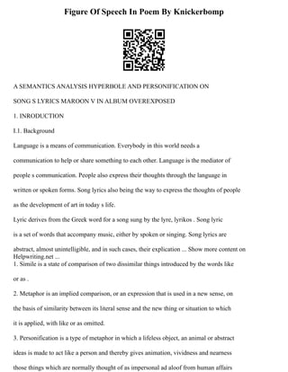 Figure Of Speech In Poem By Knickerbomp
A SEMANTICS ANALYSIS HYPERBOLE AND PERSONIFICATION ON
SONG S LYRICS MAROON V IN ALBUM OVEREXPOSED
1. INRODUCTION
I.1. Background
Language is a means of communication. Everybody in this world needs a
communication to help or share something to each other. Language is the mediator of
people s communication. People also express their thoughts through the language in
written or spoken forms. Song lyrics also being the way to express the thoughts of people
as the development of art in today s life.
Lyric derives from the Greek word for a song sung by the lyre, lyrikos . Song lyric
is a set of words that accompany music, either by spoken or singing. Song lyrics are
abstract, almost unintelligible, and in such cases, their explication ... Show more content on
Helpwriting.net ...
1. Simile is a state of comparison of two dissimilar things introduced by the words like
or as .
2. Metaphor is an implied comparison, or an expression that is used in a new sense, on
the basis of similarity between its literal sense and the new thing or situation to which
it is applied, with like or as omitted.
3. Personification is a type of metaphor in which a lifeless object, an animal or abstract
ideas is made to act like a person and thereby gives animation, vividness and nearness
those things which are normally thought of as impersonal ad aloof from human affairs
 