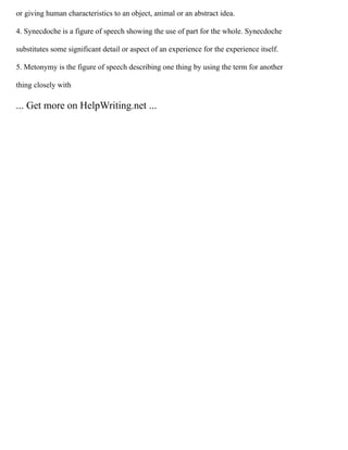 or giving human characteristics to an object, animal or an abstract idea.
4. Synecdoche is a figure of speech showing the use of part for the whole. Synecdoche
substitutes some significant detail or aspect of an experience for the experience itself.
5. Metonymy is the figure of speech describing one thing by using the term for another
thing closely with
... Get more on HelpWriting.net ...
 