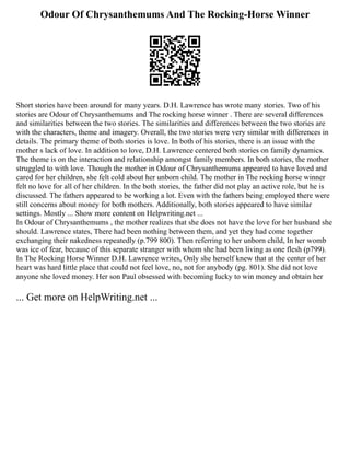 Odour Of Chrysanthemums And The Rocking-Horse Winner
Short stories have been around for many years. D.H. Lawrence has wrote many stories. Two of his
stories are Odour of Chrysanthemums and The rocking horse winner . There are several differences
and similarities between the two stories. The similarities and differences between the two stories are
with the characters, theme and imagery. Overall, the two stories were very similar with differences in
details. The primary theme of both stories is love. In both of his stories, there is an issue with the
mother s lack of love. In addition to love, D.H. Lawrence centered both stories on family dynamics.
The theme is on the interaction and relationship amongst family members. In both stories, the mother
struggled to with love. Though the mother in Odour of Chrysanthemums appeared to have loved and
cared for her children, she felt cold about her unborn child. The mother in The rocking horse winner
felt no love for all of her children. In the both stories, the father did not play an active role, but he is
discussed. The fathers appeared to be working a lot. Even with the fathers being employed there were
still concerns about money for both mothers. Additionally, both stories appeared to have similar
settings. Mostly ... Show more content on Helpwriting.net ...
In Odour of Chrysanthemums , the mother realizes that she does not have the love for her husband she
should. Lawrence states, There had been nothing between them, and yet they had come together
exchanging their nakedness repeatedly (p.799 800). Then referring to her unborn child, In her womb
was ice of fear, because of this separate stranger with whom she had been living as one flesh (p799).
In The Rocking Horse Winner D.H. Lawrence writes, Only she herself knew that at the center of her
heart was hard little place that could not feel love, no, not for anybody (pg. 801). She did not love
anyone she loved money. Her son Paul obsessed with becoming lucky to win money and obtain her
... Get more on HelpWriting.net ...
 