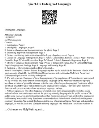 Speech On Endangered Languages
Endangered Languages.
Abhishek Chemudu
1310110112
ca327@snu.edu.in
Contents.
1. Introduction. Page 3
2. Endangered Languages. Page 4
3. Scenario of endangered languages around the globe. Page 5
4. Estimating degree of endangerment. Page 6
5. Factors contributing to the estimation of the degree of endangerment. Page 6
6. Causes for Language endangerment. Page 7 Natural Catastrophes, Famine, Disease. Page 7 War and
Genocide. Page 7 Political Repression. Page 7 Cultural, Political, Economic Hegemony. Page 8
7. Effects of Language Endangerment. Page 8 Value to Linguistic Science. Page 8 Cultural Heritage.
Page 9 Language and Ecology. Page 9 Language and Identity. Page 10
8. Response ... Show more content on Helpwriting.net ...
Natural catastrophes, famine, disease. Languages spoken by the people of the Andaman Islands, who
were seriously affected by the 2004 Indian Ocean tsunami and earthquake, Malol and Papua New
Guinea (earthquake) were severely endangered.
2. War and genocide. Examples of these languages are of the population of Tasmania who were wiped
out by colonists and many extinct and endangered languages of the Americas where native people
have been a victim of genocidal violence or in the cases of the Mayan languages of Guatemala which
have been affected by civil war and the Miskito language in Nicaragua. There also exist numerous
factors which prevent speakers from speaking a language, such as,
1. Political repression. This often happened when nation or states endeavoring to promote a single
national culture restrict the opportunities for speaking minority languages in the public sector of life
and in some cases, even prohibiting them altogether. Sometimes minority sets are forcibly migrated or
children may be schooled away from home or otherwise have their chances of cultural and linguistic
continuity disrupted. We noticed this happen in the case of numerous Native American and Australian
languages, as well as Asian and European minority languages like Kurdish in Turkey and Alsatian in
... Get more on HelpWriting.net ...
 