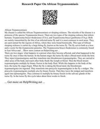 Research Paper On African Trypanosomiasis
African Trypanosomiasis
My disease is called the African Trypanosomiasis or sleeping sickness. The microbe of the disease is a
protozoa of the species Trypanasoma brucei. There are two types of the sleeping sickness that infects
humans; Trypanosoma brucei rhodesiense (T.b.r), and Trypanosoma brucei gambiense (T.b.g). Both
are mainly transmitted by the bite of an infected tsetse fly and it is most common in rural areas. They
are each named for the regions of Africa, where they were found historically. This type of African
sleeping sickness is carries by a large biting fly, known as the tsetse fly. The fly serves both as a host
and a vector for the trypanosome parasites. The Trypanosoma brucei rhodesiense is commonly found
in East Africa and ... Show more content on Helpwriting.net ...
There are two stages: what happens in a person when they become affected, and what happened in the
tsetse fly once it bites the human. In the human stages the tsetse fly takes a blood meal inside the host.
They inject trypomastigotes and they transform into bloodstream trypomastigotes. They are carried to
other areas of the body and reach other body fluids like lymph or blood. Then the blood stream
trypomastigotes multiply by binary fission in the body fluid. While this happens in the body of the
host, the tsetse fly stages begin. When the fly is taking the blood meal, the bloodstream
trypomastigotes are ingested. They transform into procyclic trypomastigotes in the fly s midgut. The
procyclic trypomastigotes multiply also by binary fission. Then they leave the midgut and transform
again into epimastigotes. They continue to multiply by binary fission in the salivary glands of the
tsetse fly. In the tsetse fly this cycle takes about three weeks to finish.
... Get more on HelpWriting.net ...
 