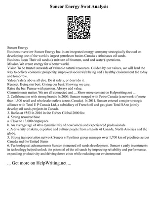 Suncor Energy Swot Analysis
Suncor Energy
Business overview Suncor Energy Inc. is an integrated energy company strategically focused on
developing one of the world s largest petroleum basins Canada s Athabasca oil sands.
Business focus Their oil sands (a mixture of bitumen, sand and water) operations.
Mission We create energy for a better world.
Vision To be trusted stewards of valuable natural resources. Guided by our values, we will lead the
way to deliver economic prosperity, improved social well being and a healthy environment for today
and tomorrow.
Values Safety above all else. Do it safely, or don t do it.
Respect. Being our best. Giving our best. Showing we care.
Raise the bar. Pursue with passion. Always add value.
Commitments matter. We are all connected and ... Show more content on Helpwriting.net ...
2. Collaboration with strong brands In 2009, Suncor merged with Petro Canada (a network of more
than 1,500 retail and wholesale outlets across Canada). In 2011, Suncor entered a major strategic
alliance with Total E P Canada Ltd, a subsidiary of French oil and gas giant Total SA to jointly
develop oil sands projects in Canada.
3. Ranks at #553 in 2016 in the Forbes Global 2000 list
4. Strong resource base
a. Close to 13,000 employees
b. An average age of 40 a dynamic mix of newcomers and experienced professionals
c. A diversity of skills, expertise and culture people from all parts of Canada, North America and the
globe.
5. Strong transportation network Suncor s Pipelines group manages over 1,700 km of pipelines across
Canada and the United States
6. Technological advancements Suncor pioneered oil sands development. Suncor s early investments
in technology helped unlock the potential of the oil sands by improving reliability and performance,
expanding productivity and driving down costs while reducing our environmental
... Get more on HelpWriting.net ...
 