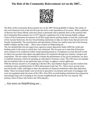 The Role of the Community Reinvestment Act on the 2007...
The Role of the Community Reinvestment Act on the 2007 Housing Bubble Collapse The reality of
the worst financial crisis in the last 80 years has led to wide speculation of its causes. While a plethora
of theories have been offered, none have been as persistent and as patently false as the assertion that
the Community Reinvestment Act of 1977 played a significant role in the housing bubble collapse.
Critics of the Community Investment Act (CRA) argue that by pushing banks to meet the credit needs
of low income borrowers, the law forced lending institutions to take on riskier loans that proved to be
fiscally irresponsible. The securitization and speculation of these low quality loans led to the housing
bubble collapse and the wider ... Show more content on Helpwriting.net ...
The Act dictated that relevant supervisory agencies ensure depository banks fulfill the credit and
lending needs in the areas in which they were chartered. The Act goes on to state that all business
must continue to be conducted within sound operating practices. Compliance (or lack thereof) would
be taken into account when approving applications for expansion through new charters, mergers and
acquisitions. The law makes no attempt to evaluate the performance of any given institution, nor does
it establish minimum criteria for granting an individual or business a loan. The CRA does not mandate
that an institution take on any particular types of loans, or approve certain applicants.
With the obvious incentives of complying with the CRA, local bankers began to tap into markets that
would have been considered prior to CRA enforcement in the late 70 s. These lower income areas
proved fiscally viable, and began to draw the attention of financial institutions other than depository
banks. These investment banks were involved in speculative investment and resale of mortgages and
were not regulated under the terms of the CRA. Non CRA covered lending institutions have played an
increasingly large role in lending to low income neighborhoods since the law was enacted. The
primary claim of those who believe the CRA played a
... Get more on HelpWriting.net ...
 