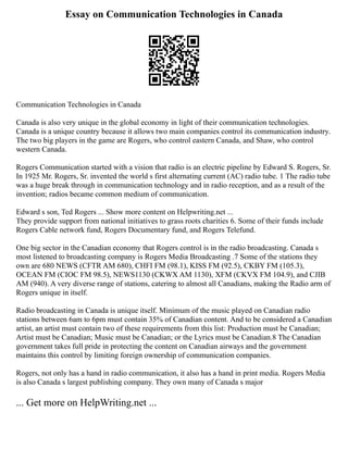 Essay on Communication Technologies in Canada
Communication Technologies in Canada
Canada is also very unique in the global economy in light of their communication technologies.
Canada is a unique country because it allows two main companies control its communication industry.
The two big players in the game are Rogers, who control eastern Canada, and Shaw, who control
western Canada.
Rogers Communication started with a vision that radio is an electric pipeline by Edward S. Rogers, Sr.
In 1925 Mr. Rogers, Sr. invented the world s first alternating current (AC) radio tube. 1 The radio tube
was a huge break through in communication technology and in radio reception, and as a result of the
invention; radios became common medium of communication.
Edward s son, Ted Rogers ... Show more content on Helpwriting.net ...
They provide support from national initiatives to grass roots charities 6. Some of their funds include
Rogers Cable network fund, Rogers Documentary fund, and Rogers Telefund.
One big sector in the Canadian economy that Rogers control is in the radio broadcasting. Canada s
most listened to broadcasting company is Rogers Media Broadcasting .7 Some of the stations they
own are 680 NEWS (CFTR AM 680), CHFI FM (98.1), KISS FM (92.5), CKBY FM (105.3),
OCEAN FM (CIOC FM 98.5), NEWS1130 (CKWX AM 1130), XFM (CKVX FM 104.9), and CJIB
AM (940). A very diverse range of stations, catering to almost all Canadians, making the Radio arm of
Rogers unique in itself.
Radio broadcasting in Canada is unique itself. Minimum of the music played on Canadian radio
stations between 6am to 6pm must contain 35% of Canadian content. And to be considered a Canadian
artist, an artist must contain two of these requirements from this list: Production must be Canadian;
Artist must be Canadian; Music must be Canadian; or the Lyrics must be Canadian.8 The Canadian
government takes full pride in protecting the content on Canadian airways and the government
maintains this control by limiting foreign ownership of communication companies.
Rogers, not only has a hand in radio communication, it also has a hand in print media. Rogers Media
is also Canada s largest publishing company. They own many of Canada s major
... Get more on HelpWriting.net ...
 