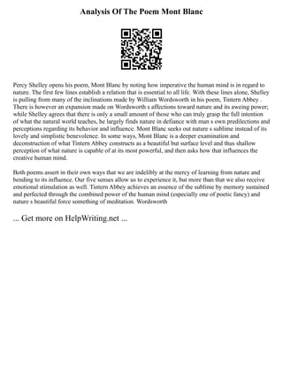 Analysis Of The Poem Mont Blanc
Percy Shelley opens his poem, Mont Blanc by noting how imperative the human mind is in regard to
nature. The first few lines establish a relation that is essential to all life. With these lines alone, Shelley
is pulling from many of the inclinations made by William Wordsworth in his poem, Tintern Abbey .
There is however an expansion made on Wordsworth s affections toward nature and its aweing power;
while Shelley agrees that there is only a small amount of those who can truly grasp the full intention
of what the natural world teaches, he largely finds nature in defiance with man s own predilections and
perceptions regarding its behavior and influence. Mont Blanc seeks out nature s sublime instead of its
lovely and simplistic benevolence. In some ways, Mont Blanc is a deeper examination and
deconstruction of what Tintern Abbey constructs as a beautiful but surface level and thus shallow
perception of what nature is capable of at its most powerful, and then asks how that influences the
creative human mind.
Both poems assert in their own ways that we are indelibly at the mercy of learning from nature and
bending to its influence. Our five senses allow us to experience it, but more than that we also receive
emotional stimulation as well. Tintern Abbey achieves an essence of the sublime by memory sustained
and perfected through the combined power of the human mind (especially one of poetic fancy) and
nature s beautiful force something of meditation. Wordsworth
... Get more on HelpWriting.net ...
 