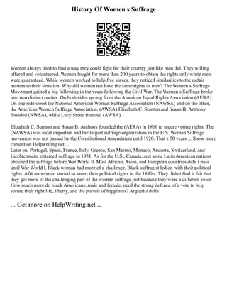 History Of Women s Suffrage
Women always tried to find a way they could fight for their country just like men did. They willing
offered and volunteered. Women fought for more than 200 years to obtain the rights only white men
were guaranteed. While women worked to help free slaves, they noticed similarities to the unfair
matters to their situation. Why did women not have the same rights as men? The Women s Suffrage
Movement gained a big following in the years following the Civil War. The Women s Suffrage broke
into two distinct parties. On both sides sprang from the American Equal Rights Association (AERA).
On one side stood the National American Woman Suffrage Association (NAWSA) and on the other,
the American Women Suffrage Association. (AWSA) Elizabeth C. Stanton and Susan B. Anthony
founded (NWSA), while Lucy Stone founded (AWSA).
Elizabeth C. Stanton and Susan B. Anthony founded the (AERA) in 1866 to secure voting rights. The
(NAWSA) was most important and the largest suffrage organization in the U.S. Woman Suffrage
movement was not passed by the Constitutional Amendment until 1920. That s 50 years ... Show more
content on Helpwriting.net ...
Later on, Portugal, Spain, France, Italy, Greece, San Marino, Monaco, Andorra, Switzerland, and
Liechtenstein, obtained suffrage in 1931. As for the U.S., Canada, and some Latin American nations
obtained the suffrage before War World ll. Most African, Asian, and European countries didn t pass
until War World l. Black woman had more of a challenge. Black suffragist led on with their political
rights. African woman started to assert their political rights in the 1890 s. They didn t find it fair that
they got more of the challenging part of the woman suffrage just because they were a different color.
How much more do black Americans, male and female, need the strong defence of a vote to help
secure their right life, liberty, and the pursuit of happiness? Argued Adella
... Get more on HelpWriting.net ...
 