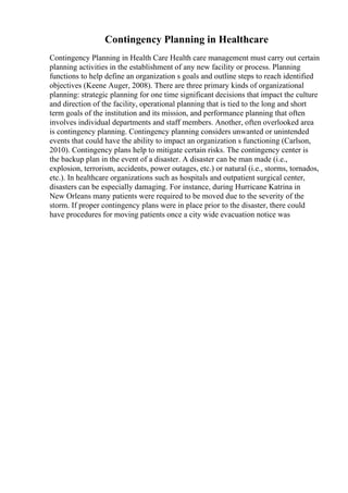 Contingency Planning in Healthcare
Contingency Planning in Health Care Health care management must carry out certain
planning activities in the establishment of any new facility or process. Planning
functions to help define an organization s goals and outline steps to reach identified
objectives (Keene Auger, 2008). There are three primary kinds of organizational
planning: strategic planning for one time significant decisions that impact the culture
and direction of the facility, operational planning that is tied to the long and short
term goals of the institution and its mission, and performance planning that often
involves individual departments and staff members. Another, often overlooked area
is contingency planning. Contingency planning considers unwanted or unintended
events that could have the ability to impact an organization s functioning (Carlson,
2010). Contingency plans help to mitigate certain risks. The contingency center is
the backup plan in the event of a disaster. A disaster can be man made (i.e.,
explosion, terrorism, accidents, power outages, etc.) or natural (i.e., storms, tornados,
etc.). In healthcare organizations such as hospitals and outpatient surgical center,
disasters can be especially damaging. For instance, during Hurricane Katrina in
New Orleans many patients were required to be moved due to the severity of the
storm. If proper contingency plans were in place prior to the disaster, there could
have procedures for moving patients once a city wide evacuation notice was
 