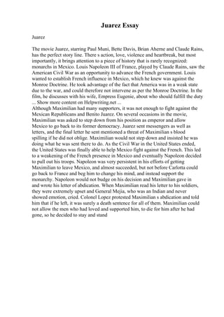 Juarez Essay
Juarez
The movie Juarez, starring Paul Muni, Bette Davis, Brian Aherne and Claude Rains,
has the perfect story line. There s action, love, violence and heartbreak, but most
importantly, it brings attention to a piece of history that is rarely recognized:
monarchs in Mexico. Louis Napoleon III of France, played by Claude Rains, saw the
American Civil War as an opportunity to advance the French government. Louis
wanted to establish French influence in Mexico, which he knew was against the
Monroe Doctrine. He took advantage of the fact that America was in a weak state
due to the war, and could therefore not intervene as per the Monroe Doctrine. In the
film, he discusses with his wife, Empress Eugenie, about who should fulfill the duty
... Show more content on Helpwriting.net ...
Although Maximilian had many supporters, it was not enough to fight against the
Mexican Republicans and Benito Juarez. On several occasions in the movie,
Maximilian was asked to step down from his position as emperor and allow
Mexico to go back to its former democracy. Juarez sent messengers as well as
letters, and the final letter he sent mentioned a threat of Maximilian s blood
spilling if he did not oblige. Maximilian would not step down and insisted he was
doing what he was sent there to do. As the Civil War in the United States ended,
the United States was finally able to help Mexico fight against the French. This led
to a weakening of the French presence in Mexico and eventually Napoleon decided
to pull out his troops. Napoleon was very persistent in his efforts of getting
Maximilian to leave Mexico, and almost succeeded, but not before Carlotta could
go back to France and beg him to change his mind, and instead support the
monarchy. Napoleon would not budge on his decision and Maximilian gave in
and wrote his letter of abdication. When Maximilian read his letter to his soldiers,
they were extremely upset and General Mejia, who was an Indian and never
showed emotion, cried. Colonel Lopez protested Maximilian s abdication and told
him that if he left, it was surely a death sentence for all of them. Maximilian could
not allow the men who had loved and supported him, to die for him after he had
gone, so he decided to stay and stand
 