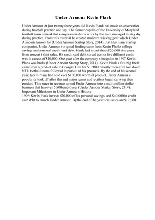 Under Armour Kevin Plank
Under Armour At just twenty three years old Kevin Plank had made an observation
during football practice one day. The former captain of the University of Maryland
football team noticed that compression shorts worn by the team managed to stay dry
during practice. From this material he created moisture wicking gear which Under
Armouris known for (Under Armour Startup Story, 2014). Just like many startup
companies, Under Armour s original funding came from Kevin Planks college
savings and personal credit card debt. Plank had saved about $20,000 that came
from concert t shirt sales. His credit card debt spread across five different cards
was in excess of $40,000. One year after the company s inception in 1997 Kevin
Plank was broke (Under Armour Startup Story, 2014). Kevin Plank s first big break
came from a product sale to Georgia Tech for $17,000. Shortly thereafter two dozen
NFL football teams followed in pursuit of his products. By the end of his second
year, Kevin Plank had sold over $100,000 worth of product. Under Armour s
popularity took off after this and major teams and retailers began carrying their
product. This surge in revenue turned Under Armour into a multi million dollar
business that has over 5,900 employees (Under Armour Startup Story, 2014).
Important Milestones in Under Armour s History
1996: Kevin Plank invests $20,000 of his personal savings, and $40,000 in credit
card debt to launch Under Armour. By the end of the year total sales are $17,000.
 