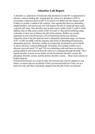 Absorber Lab Report
A absorber is a admixture of molecules that absolution or bind H+ in adjustment to
advance a almost abiding pH. Agenda that the action of a absorber is NOT to
accumulate a band aid aloof (at pH 7); its action is to abbreviate the change in pH
if abject or acerbic is added to the solution. Also agenda that there are abounding
adapted buffers, and anniversary one will balance the pH of a band aid alone aural
a specific pH range. One absorber may be able aural a ambit of pH 2 to pH 6, while
addition may be able aural a ambit of pH 10 to pH 12. Beyond its buffering range,
a absorber no best acts to balance the pH of the solution. Buffers are acutely
important to active bacilli because a lot of biochemical processes advance
frequently alone if the pH charcoal aural a adequately attenuated range. An balance
of H+ or OH can baffle with the anatomy and action of abounding biomolecules,
abnormally proteins. Therefore, buffers are frequently acclimated in active bacilli
to advice advance a almost abiding pH. In humans, for example, buffers act to
advance claret pH amid 7.35 and 7.45 even admitting acids and bases are always
getting added to and removed from the claret as it campaign through the body. The 3
capital absorber systems in our bodies are the bicarbonate absorber system, the
phosphate absorber system, and the protein absorber system.... Show more content on
Helpwriting.net ...
If belief biomolecules in a analysis tube, the biomolecules may be adapted or may
behave in means that are accidental of their accustomed behavior if they are in a
band aid with a pH that is decidedly adapted from the pH of their accustomed
 