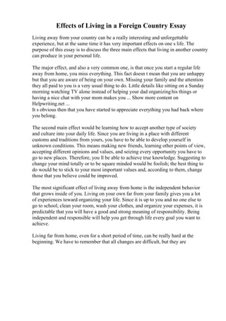 Effects of Living in a Foreign Country Essay
Living away from your country can be a really interesting and unforgettable
experience, but at the same time it has very important effects on one s life. The
purpose of this essay is to discuss the three main effects that living in another country
can produce in your personal life.
The major effect, and also a very common one, is that once you start a regular life
away from home, you miss everything. This fact doesn t mean that you are unhappy
but that you are aware of being on your own. Missing your family and the attention
they all paid to you is a very usual thing to do. Little details like sitting on a Sunday
morning watching TV alone instead of helping your dad organizing his things or
having a nice chat with your mom makes you ... Show more content on
Helpwriting.net ...
It s obvious then that you have started to appreciate everything you had back where
you belong.
The second main effect would be learning how to accept another type of society
and culture into your daily life. Since you are living in a place with different
customs and traditions from yours, you have to be able to develop yourself in
unknown conditions. This means making new friends, learning other points of view,
accepting different opinions and values, and seizing every opportunity you have to
go to new places. Therefore, you ll be able to achieve true knowledge. Suggesting to
change your mind totally or to be square minded would be foolish; the best thing to
do would be to stick to your most important values and, according to them, change
those that you believe could be improved.
The most significant effect of living away from home is the independent behavior
that grows inside of you. Living on your own far from your family gives you a lot
of experiences toward organizing your life. Since it is up to you and no one else to
go to school, clean your room, wash your clothes, and organize your expenses, it is
predictable that you will have a good and strong meaning of responsibility. Being
independent and responsible will help you get through life every goal you want to
achieve.
Living far from home, even for a short period of time, can be really hard at the
beginning. We have to remember that all changes are difficult, but they are
 