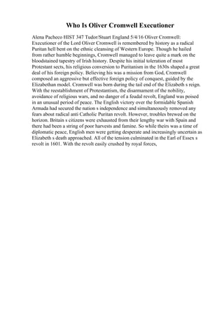 Who Is Oliver Cromwell Executioner
Alena Pacheco HIST 347 Tudor/Stuart England 5/4/16 Oliver Cromwell:
Executioner of the Lord Oliver Cromwell is remembered by history as a radical
Puritan hell bent on the ethnic cleansing of Western Europe. Though he hailed
from rather humble beginnings, Cromwell managed to leave quite a mark on the
bloodstained tapestry of Irish history. Despite his initial toleration of most
Protestant sects, his religious conversion to Puritanism in the 1630s shaped a great
deal of his foreign policy. Believing his was a mission from God, Cromwell
composed an aggressive but effective foreign policy of conquest, guided by the
Elizabethan model. Cromwell was born during the tail end of the Elizabeth s reign.
With the reestablishment of Protestantism, the disarmament of the nobility,
avoidance of religious wars, and no danger of a feudal revolt, England was poised
in an unusual period of peace. The English victory over the formidable Spanish
Armada had secured the nation s independence and simultaneously removed any
fears about radical anti Catholic Puritan revolt. However, troubles brewed on the
horizon. Britain s citizens were exhausted from their lengthy war with Spain and
there had been a string of poor harvests and famine. So while theirs was a time of
diplomatic peace, English men were getting desperate and increasingly uncertain as
Elizabeth s death approached. All of the tension culminated in the Earl of Essex s
revolt in 1601. With the revolt easily crushed by royal forces,
 