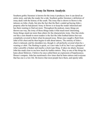 Irony In Stown Analysis
Southern gothic literature is known for the irony it produces, how it can derail an
entire story, and take the reader for a ride. Southern gothic literature s definition of
irony deals with the history of the south. The irony that is shown in Stown is the
tattooes on John s body, but also the fact that the Burt s ended up buying John s
property after he had passed. Irony in Stown is to keep the reader interested and
has them wanting to find out more. Throughout the podcast, many things are
thrown our way, the irony of those things make it that much more interesting.
Some things stand out more than others for the characteristic irony. One that sticks
out like a sore thumb to most readers is the fact the John loathed tattoos but was
completely covered in them when he passed away. Brian once caught a flash from
John of his chest and he then begins to talk about tattoos, The entirety of John s
chest is tattooed, and his shoulders too, though it s all perfectly covered when he s
wearing a t shirt. The flashing is quick, so I can t take it all in, but I see a glimpse of
what s possibly a beaker and maybe a clock type thing. It takes me aback, because
John has made clear to me how much he loathes tattoos. They re one of the things he
hates about Shittown. I believe he once called them an expression of hopelessness.
Doesn t compute. John has mentioned a few times that he hates tattoos and everyone
that has one is a low life. He knows that most people have them, and openly talks
 
