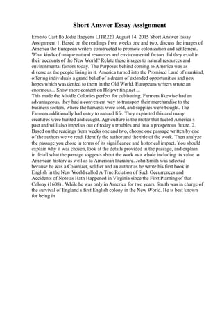 Short Answer Essay Assignment
Ernesto Castillo Jodie Baeyens LITR220 August 14, 2015 Short Answer Essay
Assignment 1. Based on the readings from weeks one and two, discuss the images of
America the European writers constructed to promote colonization and settlement.
What kinds of unique natural resources and environmental factors did they extol in
their accounts of the New World? Relate these images to natural resources and
environmental factors today. The Purposes behind coming to America was as
diverse as the people living in it. America turned into the Promised Land of mankind,
offering individuals a grand belief of a dream of extended opportunities and new
hopes which was denied to them in the Old World. Europeans writers wrote an
enormous... Show more content on Helpwriting.net ...
This made the Middle Colonies perfect for cultivating. Farmers likewise had an
advantageous, they had a convenient way to transport their merchandise to the
business sectors, where the harvests were sold, and supplies were bought. The
Farmers additionally had entry to natural life. They exploited this and many
creatures were hunted and caught. Agriculture is the motor that fueled America s
past and will also impel us out of today s troubles and into a prosperous future. 2.
Based on the readings from weeks one and two, choose one passage written by one
of the authors we ve read. Identify the author and the title of the work. Then analyze
the passage you chose in terms of its significance and historical impact. You should
explain why it was chosen, look at the details provided in the passage, and explain
in detail what the passage suggests about the work as a whole including its value to
American history as well as to American literature. John Smith was selected
because he was a Colonizer, soldier and an author as he wrote his first book in
English in the New World called A True Relation of Such Occurrences and
Accidents of Note as Hath Happened in Virginia since the First Planting of that
Colony (1608) . While he was only in America for two years, Smith was in charge of
the survival of England s first English colony in the New World. He is best known
for being in
 