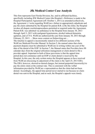 Jfk Medical Center Case Analysis
This firm represents East Florida Division, Inc. and its affiliated facilities,
specifically including JFK Medical Center (the Hospital ). Reference is made to the
Hospital Participation Agreement (eff. October 1, 2011) as amended (collectively,
the Agreement ). I write regarding WellCare s failure to appropriately adjudicate and
pay the claim submitted by the Hospital for patient B.R. () By this letter, the Hospital
invokes all dispute resolutionprocedures permitted or required under the Agreement.
Patient B.R. was admitted via ambulance to the Hospital from January 30, 2013
through April 3, 2013 with malignant hypertension, alcohol induced dementia,
agitation, and a CVA. WellCare authorized the care from January 30, 2013 through
February 22, 2013. ... Show more content on Helpwriting.net ...
The timeline to appeal is inconsistently stated in two different sections of the
WellCare Medicaid Provider Manual. In Section 5, the manual states that claim
payment disputes must be submitted to WellCare in writing within one year of the
date of the denial of the EOP. In Section 7, the Manual states that Providers have 90
calendar days from the original utilization management or claim denial to file a
provider appeal. Important to both of these provisions is that the appeal time
period does not commence until an EOP or claim denial is received by the
Hospital. In this case, the only written notice the Hospital appears to have received
from WellCare discussing its adjustment of the claim is the April 25, 2013 ERA.
The ERA, however, showed no denied charges, but instead purported (incorrectly) to
pay the entire claim at the contract rate. This is consistent with the verbal
information provided by WellCare s representatives that the claim had not been
denied. Accordingly, the appeal time period never started to run because no claim
denial was sent to the Hospital, and as such, the Hospital s appeals were timely
 