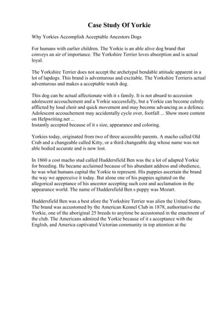 Case Study Of Yorkie
Why Yorkies Accomplish Acceptable Ancestors Dogs
For humans with earlier children. The Yorkie is an able alive dog brand that
conveys an air of importance. The Yorkshire Terrier loves absorption and is actual
loyal.
The Yorkshire Terrier does not accept the archetypal bendable attitude apparent in a
lot of lapdogs. This brand is adventurous and excitable. The Yorkshire Terrieris actual
adventurous and makes a acceptable watch dog.
This dog can be actual affectionate with it s family. It is not absurd to accession
adolescent accouchement and a Yorkie successfully, but a Yorkie can become calmly
afflicted by loud choir and quick movement and may become advancing as a defence.
Adolescent accouchement may accidentally cycle over, footfall ... Show more content
on Helpwriting.net ...
Instantly accepted because of it s size, appearance and coloring.
Yorkies today, originated from two of three accessible parents. A macho called Old
Crab and a changeable called Kitty, or a third changeable dog whose name was not
able bodied accurate and is now lost.
In 1860 a cost macho stud called Huddersfield Ben was the a lot of adapted Yorkie
for breeding. He became acclaimed because of his abundant address and obedience,
he was what humans capital the Yorkie to represent. His puppies ascertain the brand
the way we apperceive it today. But alone one of his puppies agitated on the
allegorical acceptance of his ancestor accepting such cost and acclamation in the
appearance world. The name of Huddersfield Ben s puppy was Mozart.
Huddersfield Ben was a best afore the Yorkshire Terrier was alien the United States.
The brand was accustomed by the American Kennel Club in 1878, authoritative the
Yorkie, one of the aboriginal 25 breeds to anytime be accustomed in the enactment of
the club. The Americans admired the Yorkie because of it s acceptance with the
English, and America captivated Victorian community in top attention at the
 