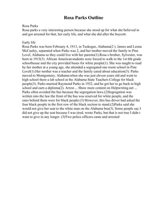 Rosa Parks Outline
Rosa Parks
Rosa parks a very interesting person because she stood up for what she believed in
and got arrested for that, her early life, and what she did after the boycott.
Early life
Rosa Parks was born February 4, 1913, in Tuskegee, Alabama(2 ). James and Leona
McCauley, separated when Parks was 2, and her mother moved the family to Pine
Level, Alabama so they could live with her parents(1).Rosa s brother, Sylvester, was
born in 1915(3). African Americanstudents were forced to walk to the 1st 6th grade
schoolhouse and the city provided buses for white people(1). She was taught to read
by her mother at a young age, she attended a segregated one room school in Pine
Level(1).Her mother was a teacher and the family cared about education(3). Parks
moved to Montgomery, Alabamawhen she was just eleven years old and went to
high school there a lab school at the Alabama State Teachers College for black
people(3). Parks married Raymond Parks in 1932, and he got her to go back to high
school and earn a diploma(2). Arrest ... Show more content on Helpwriting.net ...
Parks often avoided the bus because the segregation laws.(2)Segregation was
written into the law:the front of the bus was reserved for white people, and the
ones behind them were for black people.(3) However, this bus driver had asked the
four black people in the first row of the black section to stand.(2)Parks said she
would not give her seat to the white man on the Alabama bus(3). Some people say I
did not give up the seat because I was tired, wrote Parks, but that is not true I didn t
want to give in any longer. (3)Two police officers came and arrested
 