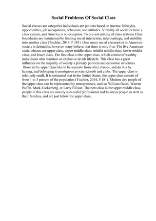 Social Problems Of Social Class
Social classes are categories individuals are put into based on income, lifestyles,
opportunities, job occupations, behaviors, and attitudes. Virtually all societies have a
class system, and America is no exception. To prevent mixing of class systems Class
boundaries are maintained by limiting social interaction, intermarriage, and mobility
into another class (Tischler, 2014, P.181). How many social classesexist in American
society is debatable, however many believe that there is only five. The five American
social classes are upper class, upper middle class, middle middle class, lower middle
class, and lower class. The first class is the upper class, which consist of wealthy
individuals who maintain an exclusive lavish lifestyle. This class has a great
influence on the majority of society s primary political and economic structures.
Those in the upper class like to be separate from other classes, and do this by
having, and belonging to prestigious private schools and clubs. The upper class is
relatively small, It is estimated that in the United States, the upper class consist of
from 1 to 3 percent of the population (Tischler, 2014, P.181). Modern day people of
the upper class can be represented by entrepreneurs, such as William Gates, Warren
Buffet, Mark Zuckerberg, or Larry Ellison. The next class is the upper middle class,
people in this class are usually successful professional and business people as well as
their families, and are just below the upper class,
 