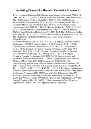 Escalating Demand for Branded Cosmetics Products to...
1 This is a licensed product of Ken Research and should not be copied TABLE OF
CONTENTS 1. 2. 3. 4. 4.1. 4.2. The UK Health and Wellness Market Introduction
The UK Health and Wellness Market Size, 2007 2012 The UK Health and
Wellness Market Segmentation, 2007 2012 The UK Cosmetics Market The UK
Cosmetics Market Size Introduction, 2007 2012 The UK Cosmetics Market
Segmentation, 2007 2012 4.2.1. The UK Skincare Market Size, 2007 2012 4.2.1.1.
4.2.1.2. The UK Skincare Market Segmentation, 2008 2012 The UK Skincare
Market Future Outlook and Projections, 2013 2017 4.2.2. The UK Haircare Market
Size, 2007 2012 4.2.2.1. 4.2.2.2. The UK Haircare Market Segmentation, 2008 2012
The UK Haircare Market Future Outlook and... Show more content on
Helpwriting.net ...
Holland Barrett Retail Ltd 7.5.1.1. 7.5.1.2. 7.5.1.3. Company Overview Financial
Performance, 2007 2012 Business Strategy 7.5.2. Vitabiotics 7.5.2.1. 7.5.2.2.
Company Overview Financial Performance, 2007 2012 7.5.3. Seven Seas Ltd
7.5.3.1. 7.5.3.2. Company Overview Financial Performance, 2007 2012 7.5.4.
Herbalife 7.5.4.1. 7.5.4.2. 7.5.4.3. Company Overview Financial Performance,
2007 2012 Business Strategy 7.5.5. Amway 7.5.5.1. 7.5.5.2. 8. Company
Overview Financial Performance, 2007 2012 The UK Complementary and
Alternative Medicines Market and 8.1. The UK Complementary and Alternative
Medicines Market Size, 2007 2012 Segmentation, 2012 8.2. The UK
Complementary and Alternative Medicines Future Outlook and Projections, 2013
2017 5 This is a licensed product of Ken Research and should not be copied 9. 10.
10.1. 11. 2017 11.1. 11.2. 11.3. 11.4. 12. 12.1. 12.2. 12.3. Trends and Development
in the UK Health and Wellness Market The UK Health and Wellness Market Future
Outlook and Projections, 2013 2017 Cause and Effect Relationship of the UK
Health and Wellness Market Macro Economic and Industry Factors of the UK
Health and Wellness Market, 2007The UK Personal Disposable Income, 2007 2017
Inbound Tourists In The UK, 2007 2017 Obese population In The UK Ageing
Population in The UK, 2007 2017 Appendix Market Definitions
 