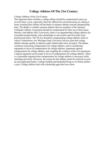 College Athletes Of The 21st Century
College Athletes of the 21st Century
The argument about whether a college athlete should be compensated comes up
several times a year, especially when the affluent fat cat businessmen are sitting at
home counting their dollars off the backs of amateur athletes around championship
time. The debate is whether amateur athletes that are members of the National
Collegiate Athletic Associationshould be compensated for their use of their name,
likeness, and athletic skill. Conversely, there is an argument that college athletes are
rewarded enough already with scholarships to universities and first looks from
professional teams. The NCAA should be compensating college athletes while in
school. Furthermore, two Michigan State University lawyers state that college
athletes already qualify as laborers under federal labor laws (Cooper). The debate
continues concerning compensation for college athletes, and in considering:
arguments in favor of compensation for college athletes; arguments against
compensation for college athletes; and weighing the evidence of the two arguments;
a logical argument can be made in favor of compensation for college athletes. There
is a reasonable argument that compensation for college athletes is necessary while
attending university. However, the reason for this debate cannot be resolved in such
an uncomplicated matter. College football and basketball bring in six billion dollars
a year. College athletes deal with scholarship gaps that leave them
 