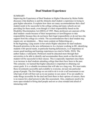 Deaf Student Experience
SUMMARY
Improving the Experience of Deaf Students in Higher Education by Helen Noble
discusses what deafness is and the obstacles deaf student s experience in trying to
gain higher education. It explains how there are many accommodations that a deaf
student needs to be successful in the college setting and many schools are not
providing for these needs, even though it is their responsibility based on the
Disability Discrimination Act (DDA) of 1995. Many professors are unaware of the
deaf student s needs because of their inexperience or unwillingness to take
responsibility because they do not know their legal responsibility or do not have the
support from the college as a whole. The accommodations that a deaf student may
require are: an interpreter, ... Show more content on Helpwriting.net ...
In the beginning, Lang asserts in her article Higher education for deaf students:
Research priorities in the new millennium in As a lecturer working in HE, identifying
students with special needs, in particular hearing deficiencies, is of importance to
ensure good teaching and learning experiences (as cited in Noble, 2010). The
author makes a valid point. Professors need be educated more through their
universities to be able to identify and accommodate these needs so that the deaf
student will be successful in their classes. This is especially important since there
is an increase in deaf students attending college than there have been in the past.
This semester, we learned that higher education is important in obtaining our
career goals. It is a valuable investment that will take us a long way. We must make
these investments accessible and available to everyone, not just one particular
group of people. The first things we are told to do is to do a self assessment to see
what type of job will best suit us in our journey to our career. If we are unable to
make things accessible for the deaf and limit them in their options of careers, there
is no reason for a deaf person to take this assessment. Also, employers need to be
more open minded in hiring deaf people and not so close minded and afraid of
interacting with
 