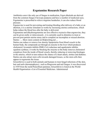 Ergotamine Research Paper
Antibiotics aren t the only use of fungus in medication, Ergot alkaloids are derived
from the common fungus Claviceps purpurea and have a number of medicinal uses;
Ergotamine is prescribed to relieve migraine headaches, it can also reduce blood
pressure.
Ergonovine is used for preventing and treating bleeding after delivery of a baby or an
abortion, it is a uterine stimulant so works by increasing uterine contractions, which
helps reduce the blood loss after the baby is delivered.
Ergotamine and dihydroergotamine are less effective oxytocics than ergonovine, they
can be given orally or intravenously , it is currently used in obstetrics to treat or
prevent post partum uterine atony and to complete an incomplete or missed abortion.
Statins : ... Show more content on Helpwriting.net ...
Statins can reduce or remove low density lipoproteins from blood vessels in the
human body, the compounds act through an enzyme in the liver which produces
cholesterol, lovastatin inhibits HMG CoA reductase and squalestatin inhibits
squalene synthase, it works by blocking the enzyme so the body removes cholesterol
complexes from the inside of blood vessels, thereby reducing or removing blockages
in the arteries, which in turn reduces the chance of a heart attack, strokes and diabetes.
Statins can also attract stem cells towards damaged tissues, so the stem cells then
appear to regenerate the tissue.
Griseofulvin is used in both animals and humans to treat fungal infections of the skin,
hair and nails (dermatophytes) ; such as Ringworm and nail fungus; it was discovered
in 1939 from the mold Penicillium patulum, Griseofulvin is listed on the World
Health Organisation s List of Essential Medicines. Administered
 
