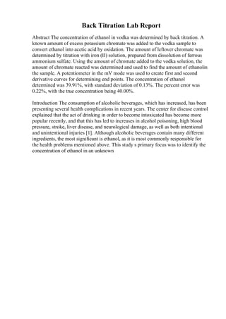 Back Titration Lab Report
Abstract The concentration of ethanol in vodka was determined by back titration. A
known amount of excess potassium chromate was added to the vodka sample to
convert ethanol into acetic acid by oxidation. The amount of leftover chromate was
determined by titration with iron (II) solution, prepared from dissolution of ferrous
ammonium sulfate. Using the amount of chromate added to the vodka solution, the
amount of chromate reacted was determined and used to find the amount of ethanolin
the sample. A potentiometer in the mV mode was used to create first and second
derivative curves for determining end points. The concentration of ethanol
determined was 39.91%, with standard deviation of 0.13%. The percent error was
0.22%, with the true concentration being 40.00%.
Introduction The consumption of alcoholic beverages, which has increased, has been
presenting several health complications in recent years. The center for disease control
explained that the act of drinking in order to become intoxicated has become more
popular recently, and that this has led to increases in alcohol poisoning, high blood
pressure, stroke, liver disease, and neurological damage, as well as both intentional
and unintentional injuries [1]. Although alcoholic beverages contain many different
ingredients, the most significant is ethanol, as it is most commonly responsible for
the health problems mentioned above. This study s primary focus was to identify the
concentration of ethanol in an unknown
 