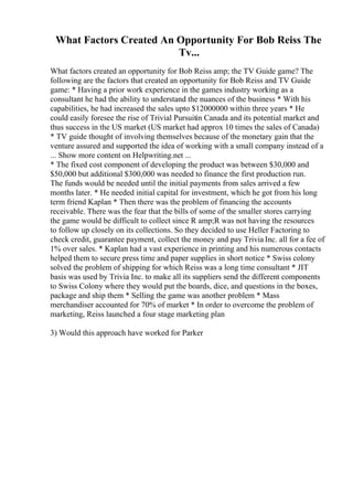 What Factors Created An Opportunity For Bob Reiss The
Tv...
What factors created an opportunity for Bob Reiss amp; the TV Guide game? The
following are the factors that created an opportunity for Bob Reiss and TV Guide
game: * Having a prior work experience in the games industry working as a
consultant he had the ability to understand the nuances of the business * With his
capabilities, he had increased the sales upto $12000000 within three years * He
could easily foresee the rise of Trivial Pursuitin Canada and its potential market and
thus success in the US market (US market had approx 10 times the sales of Canada)
* TV guide thought of involving themselves because of the monetary gain that the
venture assured and supported the idea of working with a small company instead of a
... Show more content on Helpwriting.net ...
* The fixed cost component of developing the product was between $30,000 and
$50,000 but additional $300,000 was needed to finance the first production run.
The funds would be needed until the initial payments from sales arrived a few
months later. * He needed initial capital for investment, which he got from his long
term friend Kaplan * Then there was the problem of financing the accounts
receivable. There was the fear that the bills of some of the smaller stores carrying
the game would be difficult to collect since R amp;R was not having the resources
to follow up closely on its collections. So they decided to use Heller Factoring to
check credit, guarantee payment, collect the money and pay Trivia Inc. all for a fee of
1% over sales. * Kaplan had a vast experience in printing and his numerous contacts
helped them to secure press time and paper supplies in short notice * Swiss colony
solved the problem of shipping for which Reiss was a long time consultant * JIT
basis was used by Trivia Inc. to make all its suppliers send the different components
to Swiss Colony where they would put the boards, dice, and questions in the boxes,
package and ship them * Selling the game was another problem * Mass
merchandiser accounted for 70% of market * In order to overcome the problem of
marketing, Reiss launched a four stage marketing plan
3) Would this approach have worked for Parker
 