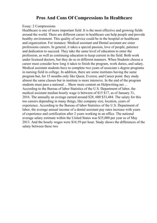 Pros And Cons Of Compressions In Healthcare
Essay: 2 Compressions
Healthcare is one of more important field .It is the most effective and growing fields
around the world. There are different career in healthcare can help people and provide
healthy environment. This quality of service could be in the hospital or healthcare
and organization. For instance: Medical assistant and Dental assistant are sister
professions careers. In general, it takes a special passion, love of people, patience
and dedication to succeed. They take the same level of education to enter the
profession, as well as continuing education to keep current in the field. Both work
under licensed doctors, but they do so in different manners. When Students choose a
career must consider how long it takes to finish the program, work duties, and salary.
Medical assistant students have to complete two years of associate s degree programs
in nursing field in college. In addition, there are some institutes having the same
program but, for 15 months only like Quest, Everest, and Career point. they study
almost the same classes but in institute is more intensive. In the end of the program
students must pass a national ... Show more content on Helpwriting.net ...
According to the Bureau of labor Statistics of the U.S. Department of labor, the
medical assistant median hourly wage is between of $15 $17, as of January 31,
2016. The annually an average earned around $28, 600 $33,484. The salary for this
too careers depending in many things, like company size, location, years of
experience. According to the Bureau of labor Statistics of the U.S. Department of
labor, the average annual income of a dental assistant pay rates increase with years
of experience and certification after 2 years working in an office. The national
average salary estimate within the United States was $35,000 per year as of May
2013. And the hourly wages were $16.59 per hour. Study shows the differences of the
salary between these two
 