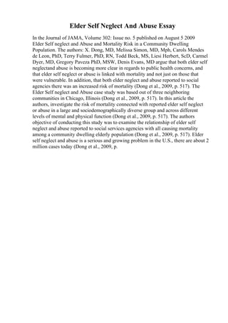 Elder Self Neglect And Abuse Essay
In the Journal of JAMA, Volume 302: Issue no. 5 published on August 5 2009
Elder Self neglect and Abuse and Mortality Risk in a Community Dwelling
Population. The authors: X. Dong, MD, Melissa Simon, MD, Mph, Carols Mendes
de Leon, PhD, Terry Fulmer, PhD, RN, Todd Beck, MS, Liesi Herbert, ScD, Carmel
Dyer, MD, Gregory Paveza PhD, MSW, Denis Evans, MD argue that both elder self
neglectand abuse is becoming more clear in regards to public health concerns, and
that elder self neglect or abuse is linked with mortality and not just on those that
were vulnerable. In addition, that both elder neglect and abuse reported to social
agencies there was an increased risk of mortality (Dong et al., 2009, p. 517). The
Elder Self neglect and Abuse case study was based out of three neighboring
communities in Chicago, Illinois (Dong et al., 2009, p. 517). In this article the
authors, investigate the risk of mortality connected with reported elder self neglect
or abuse in a large and sociodemographically diverse group and across different
levels of mental and physical function (Dong et al., 2009, p. 517). The authors
objective of conducting this study was to examine the relationship of elder self
neglect and abuse reported to social services agencies with all causing mortality
among a community dwelling elderly population (Dong et al., 2009, p. 517). Elder
self neglect and abuse is a serious and growing problem in the U.S., there are about 2
million cases today (Dong et al., 2009, p.
 