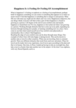 Happiness Is A Feeling Or Feeling Of Accomplishment
What is happiness? A feeling or euphoria or a feeling of accomplishment, perhaps
both? Is happiness something we can create or something that appears to us when we
need it most? I feel that happiness is something that is unique to each person. What
fills me with inner joy might not for others and vice versa. Happinessis subjective, but
one thing I think everyone will find is that a part of their happiness is found in
growing as a person. Life begins at the end of your comfort zone and maybe
happiness is found there too! For me, happiness is best achieved when I am growing
as a person. Working through obstacles that have come up in my path, expanding my
horizons through meeting new people, or learning something new in a class. I have
come to see that when I push myself out of my comfort zone (physically or
emotionally), this is where I find happiness.
Reaching the edge of your comfort zone can be done through many things. One
example of when I have felt truly happy is during travels. This can be travels to
another state or travel in other countries. When one are traveling, there is constant
growth. There are different obstacles that result from each new adventure. Plans for
travel can be made, but in my experience, travel never goes according to the plan and
that is its beauty. One time, in Peru, I ended up having to ride an overnight bus, then
take a taxi to a hostel, then take another taxi to the airport. At the time I was eighteen,
with very flawed Spanish, and in a
 