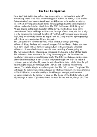 The Call Comparison
How likely is it in this day and age that teenage girls get captured and tortured?
News today seems to be filled with these types of horrors. In Taken, a 2008 a crime
fiction starring Liam Neeson, two friends are kidnapped to be used as sex slaves.
In The Call, a young girl is taken from a parking garage, taken to an underground
hideout, and scalped for her blonde hair. The 2013 thriller stars Halle Berry and
Abigail Breslin as the main characters of the movie. The Call uses more horror
elements than Taken and keeps audiences on the edge of their seats, and that is why
it is the better movie. Although the plots of The Call and Taken are unique in some
ways, they are also very similar. To begin The Call, Casey Welson, a young teenage
girl,... Show more content on Helpwriting.net ...
The Call consists of the main rescuer, Jordan Turner, a teenage girl being
kidnapped, Casey Welson, and a crazy kidnapper, Michael Foster. Taken also has a
main hero, Bryan Mills, a helpless teenager, Kim Mills, and several unnamed
kidnappers. Both main characters have the same mentality of never giving up.
The two kidnapped girls of course are both panic stricken and in fear of their death.
The kidnappers have one reason for taking the teenage girls. So, the characters
mainly have the same personalities and goals. The difference between the two main
characters is that Jordyn in The Call is a complete stranger to Casey, yet she still
continues to search for her. Bryan on the other hand is the father of the Kim, the girl
he is trying to rescue. Even though both The Call and Taken are both thrilling
movies, Taken is lacking in several categories that The Call contains. The plot of The
Call keeps the audience guessing and eager for what happens next. The main character
in The Call had no prior relationship to the kidnapped teenager, which makes
viewers wonder why the hero never gave up. The theme of The Call shows how and
why revenge is sweet. If given the choice between the two movies, always pick The
 