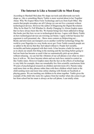 The Internet is Like a Second Life to Most Essay
According to Marshall McLuhan We shape our tools and afterwards our tools
shape us ; this is something Sherry Turkle is more worried about in her Together
Alone: Why We Expect More Form Technology and Less from Each Other. She
asserts that people nowadays are all Cyborgs we can not live a moment without
technological devices. However the author of Diagnosing the Digital Revolution
:Why Its So Hard To Tell Whether It s Really Changing Us Alison Gopkin states
that we have always been like this. We human beings have been addicted to things
like books just like how we are to technological devises. I agree with Sherry Turkle
on how technological devises are rewiring our brains. I agree with her because her
argument is well presented, she... Show more content on Helpwriting.net ...
Books and television can transport you to another world but technology brings the
world to your fingertips in a way books never got. From Turkle research people are
so addict to the devise that they feel naked without it. People feel sociable,
invincible and better prepared with their tools. It has became a habit for many of
us to check our emails first thing in the morning and the last thing before going to
bed our brain has became so used it that we automatically pick up our phone
without releasing , we can feel the vibration of our cell phones even when we don t
have it with us . We have become robots and our tools have started to control us
like Turkle states. However Gopkin states that the fact on the effects of technology
is very little for example, there are remarkably few firm scientific conclusions from
50 years of psychological research on children and television (41). Parents today
send more time on they phones rather than with there children which leads to the
child sending more and more time online chatting with friends on Facebook or
playing games. We are teaching our children to be alone together. Turkle gives the
example of the child who waits for a glance from her mother when she comes to get
her from school but her mum is always on her cell phone. I can totally relate
 