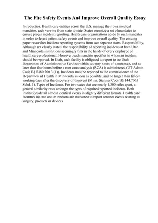 The Fire Safety Events And Improve Overall Quality Essay
Introduction. Health care entities across the U.S. manage their own medical
mandates, each varying from state to state. States organize a set of mandates to
ensure proper incident reporting. Health care organizations abide by such mandates
in order to detect patient safety events and improve overall quality. The ensuing
paper researches incident reporting systems from two separate states. Responsibility.
Although not clearly stated, the responsibility of reporting incidents at both Utah
and Minnesota institutions seemingly falls in the hands of every employee or
health care professional. However, each mandate specifies to whom an incident
should be reported. In Utah, each facility is obligated to report to the Utah
Department of Administrative Services within seventy hours of occurrence, and no
later than four hours before a root cause analysis (RCA) is administered (UT Admin
Code В§ R380 200 3 (1)). Incidents must be reported to the commissioner of the
Department of Health in Minnesota as soon as possible, and no longer than fifteen
working days after the discovery of the event (Minn. Statutes Code В§ 144.7065
Subd. 1). Types of Incidents. For two states that are nearly 1,300 miles apart, a
general similarity rests amongst the types of required reported incidents. Both
institutions detail almost identical events in slightly different formats. Health care
facilities in Utah and Minnesota are instructed to report sentinel events relating to
surgery, products or devices
 