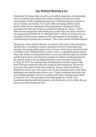 Age Related Hearing Loss
Presbycusis The human body in itself is an incredible masterpiece, but particularly
how we as humans hear and perceive sound is amazing. Our ears are used in
various aspects of life including enjoying music, following directions, and just its
use in everyday conversation. As we grow older our hearing abilities tend to
decline which can be a natural part of the aging process. Hearing loss that is
associated with older age is known as presbycusis (Huang, Q., Tang, J. , 2010).
There are more people that suffer hearing loss in their later years due to increased
life expectancy (Е ESTIД†, M. R., MILIД†EVIД†, S. (2013). As Frisina wrote, in
association with the recent expansion of the aged segment of our populace, age
related hearing loss presbycusis constitutes... Show more content on Helpwriting.net
...
The primary reason could be that they are unaware of the extent of the hearing loss
that they have. According to research conducted in both the United States and
Australia, the average elderly person waits 6 10 years before the go and receive help
(Е ESTIД†, M. R., MILIД†EVIД†, S. (2013). That is a substantial amount of time
where their ability to communicate effectively has been affected negatively affected
and the degree of loss most likely has worsened. In addition to delaying treatment,
the majority of those who are diagnosed choose to not wear their hearing aids
(Г–berg, M. 2015). In a separate study, the participants who had a range of ages
from 55 80 were asked how often they would use their hearing aid. The answers
given were then organized into three categories, Always, when I need them , or
doubtful on when to use it The results were, the most common answer of the oldest
participants was doubtful about when to use it. Typical comments from those who
were doubtful included I will try to use them, and I hope I could get used to them
(Г–berg, M. 2015). The age range for the oldest group was 76 to 80. This
demonstrates that the older that someone is who has the loss, the less likely they are
going to use their hearing aids when
 