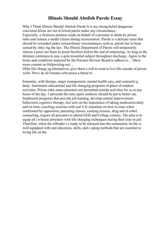 Illinois Should Abolish Parole Essay
Why I Think Illinois Should Abolish Parole It is my strong belief dangerous
convicted felons are not al lowed parole under any circumstance.
Especially, a fictitious promise made on behalf of a prisoner to abide by prison
rules and remain a model citizen during incarceration. Parole is a delicate issue that
should be rewarded under extraordinary circumstances such as, parole has to been
earned by obey ing the law. The Illinois Department of Parole will temporarily
release a priso ner from its penal facilities before the end of sentencing. As long as the
detainee continues to stay a quin tessential subject throughout discharge. Agree to the
terms and conditions imposed by the Prisoner Review Board to adhere to ... Show
more content on Helpwriting.net ...
Offer life changi ng alternatives, give them a will to want to live life outside of prison
walls. Provi de all inmates who poses a threat to
humanity, with therapy, anger management, mental health care, and counselin g
daily. Instrument educational and life changing programs in place of outdoor
activities. Prison rules states prisoners are permitted outside activities for so m any
hours of the day. I advocate the time spent outdoors should be put to better use.
Implement programs that provide job training, develop mental improvement,
behavioral cognitive therapy, lect ures on the importance of taking medication daily
and on time, coaching sessions with real li fe situations on how to react when
confronted by opposition, parenting classes, cooking lessons, drug and al cohol
counseling, require all prisoners to attend GED and College courses. The plan is to
equip all i n house prisoners with life changing techniques during their time in jail.
Therefore, when the offender i s ready to be released into the community he/she is
well equipped with and education, skills, and c oping methods that are essential to
living life on the
 
