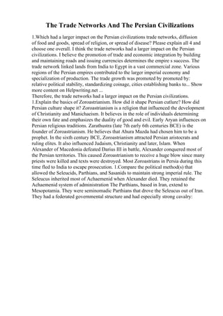 The Trade Networks And The Persian Civilizations
1.Which had a larger impact on the Persian civilizations trade networks, diffusion
of food and goods, spread of religion, or spread of disease? Please explain all 4 and
choose one overall. I think the trade networks had a larger impact on the Persian
civilizations. I believe the promotion of trade and economic integration by building
and maintaining roads and issuing currencies determines the empire s success. The
trade network linked lands from India to Egypt in a vast commercial zone. Various
regions of the Persian empires contributed to the larger imperial economy and
specialization of production. The trade growth was promoted by promoted by:
relative political stability, standardizing coinage, cities establishing banks to... Show
more content on Helpwriting.net ...
Therefore, the trade networks had a larger impact on the Persian civilizations.
1.Explain the basics of Zoroastrianism. How did it shape Persian cutlure? How did
Persian culture shape it? Zoroastrianism is a religion that influenced the development
of Christianity and Manichaeism. It believes in the role of individuals determining
their own fate and emphasizes the duality of good and evil. Early Aryan influences on
Persian religious traditions. Zarathustra (late 7th early 6th centuries BCE) is the
founder of Zoroastrianism. He believes that Ahura Mazda had chosen him to be a
prophet. In the sixth century BCE, Zoroastrianism attracted Persian aristocrats and
ruling elites. It also influenced Judaism, Christianity and later, Islam. When
Alexander of Macedonia defeated Darius III in battle, Alexander conquered most of
the Persian territories. This caused Zoroastrianism to receive a huge blow since many
priests were killed and texts were destroyed. Most Zoroastrians in Persia during this
time fled to India to escape prosecution. 1.Compare the political method(s) that
allowed the Seleucids, Parthians, and Sasanids to maintain strong imperial rule. The
Seleucus inherited most of Achaemenid when Alexander died. They retained the
Achaemenid system of administration The Parthians, based in Iran, extend to
Mesopotamia. They were seminomadic Parthians that drove the Seleucus out of Iran.
They had a federated governmental structure and had especially strong cavalry:
 