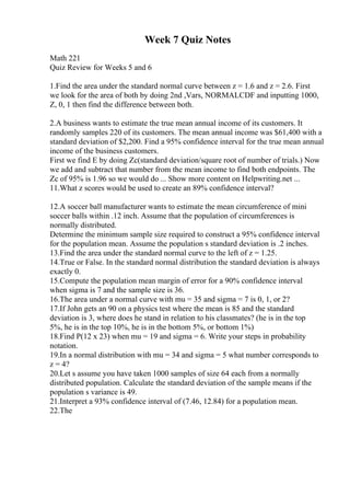 Week 7 Quiz Notes
Math 221
Quiz Review for Weeks 5 and 6
1.Find the area under the standard normal curve between z = 1.6 and z = 2.6. First
we look for the area of both by doing 2nd ,Vars, NORMALCDF and inputting 1000,
Z, 0, 1 then find the difference between both.
2.A business wants to estimate the true mean annual income of its customers. It
randomly samples 220 of its customers. The mean annual income was $61,400 with a
standard deviation of $2,200. Find a 95% confidence interval for the true mean annual
income of the business customers.
First we find E by doing Zc(standard deviation/square root of number of trials.) Now
we add and subtract that number from the mean income to find both endpoints. The
Zc of 95% is 1.96 so we would do ... Show more content on Helpwriting.net ...
11.What z scores would be used to create an 89% confidence interval?
12.A soccer ball manufacturer wants to estimate the mean circumference of mini
soccer balls within .12 inch. Assume that the population of circumferences is
normally distributed.
Determine the minimum sample size required to construct a 95% confidence interval
for the population mean. Assume the population s standard deviation is .2 inches.
13.Find the area under the standard normal curve to the left of z = 1.25.
14.True or False. In the standard normal distribution the standard deviation is always
exactly 0.
15.Compute the population mean margin of error for a 90% confidence interval
when sigma is 7 and the sample size is 36.
16.The area under a normal curve with mu = 35 and sigma = 7 is 0, 1, or 2?
17.If John gets an 90 on a physics test where the mean is 85 and the standard
deviation is 3, where does he stand in relation to his classmates? (he is in the top
5%, he is in the top 10%, he is in the bottom 5%, or bottom 1%)
18.Find P(12 x 23) when mu = 19 and sigma = 6. Write your steps in probability
notation.
19.In a normal distribution with mu = 34 and sigma = 5 what number corresponds to
z = 4?
20.Let s assume you have taken 1000 samples of size 64 each from a normally
distributed population. Calculate the standard deviation of the sample means if the
population s variance is 49.
21.Interpret a 93% confidence interval of (7.46, 12.84) for a population mean.
22.The
 