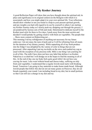 My Kosher Journey
A good Reflection Paper will show that you have thought about the spiritual aid, its
place and significance in its original context (in the Religion with which it is
associated), and how you might adapt it to your own spiritual life. Your reflections
should show whether or not you found it a help to your present spiritual growth,
and any insights you had with regard to its use by yourself or others I am starting
my Kosher Journey today as I slowly push my shopping cart through the grocery, I
am perplexed by lucious cuts of fish and steak. Determined to dedicate myself to the
Kosher meal style for three to five days, I push away from the meat section and
decided I would partake by getting creative with fruits an vegetables. The people that
... Show more content on Helpwriting.net ...
This morning I rid my refridgerator of anything not necessary for my future
endevour. I do not enjoy the taste of pork and so I will be refraining from all meats
for the duration of my dietary journey. While unpacking all of my fresh produce
into the fridge I was delighted by the variety of color in things that are not
processed. After unpacking I put my tea kettle on the stove and readied my cup as
usual with the exception of my precious milk. Milk is one thing I am yearning for
in all of this. The milk I have does not have any label that defines it as Kosher.
Naked tea is so drab but I will dredge on in the hopes to find the meaning in all of
this. At the end of day one my body feels quite good while I do not have any
craving for meat. I also went without bread and cheese today, sufficing on only
fruits and vegetables. I understand that a regular Jewish meal starts with breaking
bread. Tomorrow I am going to buy materials to make home made bread. Although
Jewish people that follow this diet do not eat many grains on Passover, they do eat
breads regualarly year round. I am including bread in my diet, but in small portions
so that I can still see a change in my diet and my
 