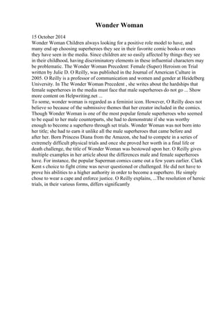 Wonder Woman
15 October 2014
Wonder Woman Children always looking for a positive role model to have, and
many end up choosing superheroes they see in their favorite comic books or ones
they have seen in the media. Since children are so easily affected by things they see
in their childhood, having discriminatory elements in these influential characters may
be problematic. The Wonder Woman Precedent: Female (Super) Heroism on Trial
written by Julie D. O Reilly, was published in the Journal of American Culture in
2005. O Reilly is a professor of communication and women and gender at Heidelberg
University. In The Wonder Woman Precedent , she writes about the hardships that
female superheroes in the media must face that male superheroes do not go ... Show
more content on Helpwriting.net ...
To some, wonder woman is regarded as a feminist icon. However, O Reilly does not
believe so because of the submissive themes that her creator included in the comics.
Though Wonder Woman is one of the most popular female superheroes who seemed
to be equal to her male counterparts, she had to demonstrate if she was worthy
enough to become a superhero through set trials. Wonder Woman was not born into
her title; she had to earn it unlike all the male superheroes that came before and
after her. Born Princess Diana from the Amazon, she had to compete in a series of
extremely difficult physical trials and once she proved her worth in a final life or
death challenge, the title of Wonder Woman was bestowed upon her. O Reilly gives
multiple examples in her article about the differences male and female superheroes
have. For instance, the popular Superman comics came out a few years earlier. Clark
Kent s choice to fight crime was never questioned or challenged. He did not have to
prove his abilities to a higher authority in order to become a superhero. He simply
chose to wear a cape and enforce justice. O Reilly explains, ...The resolution of heroic
trials, in their various forms, differs significantly
 