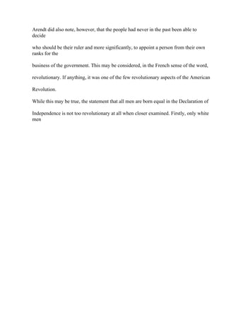 Arendt did also note, however, that the people had never in the past been able to
decide
who should be their ruler and more significantly, to appoint a person from their own
ranks for the
business of the government. This may be considered, in the French sense of the word,
revolutionary. If anything, it was one of the few revolutionary aspects of the American
Revolution.
While this may be true, the statement that all men are born equal in the Declaration of
Independence is not too revolutionary at all when closer examined. Firstly, only white
men
 