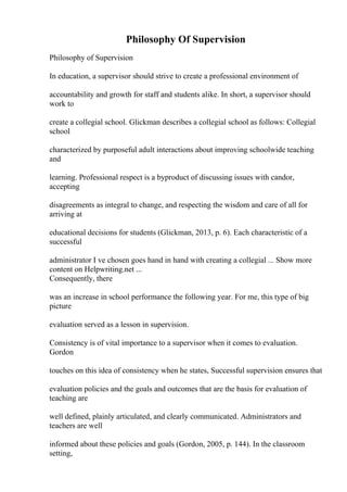 Philosophy Of Supervision
Philosophy of Supervision
In education, a supervisor should strive to create a professional environment of
accountability and growth for staff and students alike. In short, a supervisor should
work to
create a collegial school. Glickman describes a collegial school as follows: Collegial
school
characterized by purposeful adult interactions about improving schoolwide teaching
and
learning. Professional respect is a byproduct of discussing issues with candor,
accepting
disagreements as integral to change, and respecting the wisdom and care of all for
arriving at
educational decisions for students (Glickman, 2013, p. 6). Each characteristic of a
successful
administrator I ve chosen goes hand in hand with creating a collegial ... Show more
content on Helpwriting.net ...
Consequently, there
was an increase in school performance the following year. For me, this type of big
picture
evaluation served as a lesson in supervision.
Consistency is of vital importance to a supervisor when it comes to evaluation.
Gordon
touches on this idea of consistency when he states, Successful supervision ensures that
evaluation policies and the goals and outcomes that are the basis for evaluation of
teaching are
well defined, plainly articulated, and clearly communicated. Administrators and
teachers are well
informed about these policies and goals (Gordon, 2005, p. 144). In the classroom
setting,
 