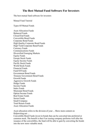 The Best Mutual Fund Software For Investors
The best mutual fund software for investors
Mutual Fund Tutorial
Types Of Mutual Funds
Asset Allocation Funds
Balanced Funds
Closed End Funds
Convertible Bond Funds
Corporate Bond Funds
High Quality Corporate Bond Funds
High Yield Corporate Bond Funds
Currency Funds
Communications Funds
Diversified Emerging Markets
Equity Funds
Europe Stock Funds
Equity Income Funds
Pacific Stock Funds
World Stock Funds
Financial Funds
Fund Of Funds
Government Bond Funds
Treasury Government Bond Funds
Growth Funds
Aggressive Growth Funds
Hedge Funds
Income Funds
Index Funds
Municipal Bond Funds
Option Income Funds
Real Estate Funds
Sector Funds
Small Company
Total Return Funds
Asset Allocation Funds
Asset allocation refers to the division of your ... Show more content on
Helpwriting.net ...
Convertible Bond Funds invest in bonds that can be converted into preferred or
common stock. The benefit is that if an issuing company performs well after the
issuance of the convertibles, the fund will be able to gain by converting the bonds
into the now more valuable stock.
 
