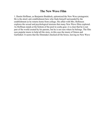 The New Wave Film
1. Dustin Hoffman, as Benjamin Braddock, epitomized the New Wave protagonist.
He is the aloof, anti establishment hero who finds himself surrounded by the
establishment as he returns home from college. His affair with Mrs. Robinson
explores the sexual and psychological tensions that many New Wave films explored.
As Hoffman stands at the bottom of the pool in scuba gear, it is clear that he is not
part of the world created by his parents, but he is not sure where he belongs. The film
uses popular music to help tell the story, in this case the music of Simon and
Garfunkel. It seems that the filmmaker checked all the boxes, leaving no New Wave
 