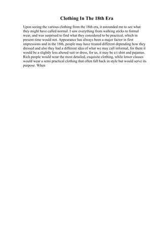 Clothing In The 18th Era
Upon seeing the various clothing from the 18th era, it astounded me to see what
they might have called normal. I saw everything from walking sticks to formal
wear, and was surprised to find what they considered to be practical, which in
present time would not. Appearance has always been a major factor in first
impressions and in the 18th, people may have treated different depending how they
dressed and also they had a different idea of what we may call informal, for them it
would be a slightly less altered suit or dress, for us, it may be a t shirt and pajamas.
Rich people would wear the most detailed, exquisite clothing, while lower classes
would wear a semi practical clothing that often fall back in style but would serve its
purpose. When
 
