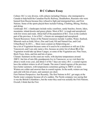 B C Culture Essay
Culture: B.C is very diverse, with cultures including Chinese, who immigrated to
Canada to help build the Canadian Pacific Railway, Doukhobors, Russians who were
banned from Russia because they refused to fight and immigrated here, and First
Nations. Some of the sports played there include Fishing, Climbing, Biking, Hockey,
and skiing.
Landscape: B.C. s landscapes include rocky coastlines, sandy beaches, forests, lakes,
mountains, inland deserts and grassy plains. Most of B.C. is rough and unexplored,
with few towns and roads. About half of the population of B.C. lives in the southern
part of the province. A lot of B.C. s forests are unmapped and unexplored.
Natural Resources: Some of the Natural resources include: Lumber, Water, Seafood,
Minerals such as Gold, Silver, Zinc and Lead, Oil and Natural Gas, and Coal.
Urban/Rural: In 2011, ... Show more content on Helpwriting.net ...
has a lot of Vegetation because some of it used to be a rainforest or still are (Like
Vancouver), and I can only name a few, because an entire list of about ВЅ of the
Vegetation would take up about 5 pages, so some of the Vegetation are: Pine Trees,
Birch Trees, ferns, and lots and lots of grass.
Climate: Summers on the coast are warm, with daytime temperatures around
20В°C, but lots of rain (My grandparents live in Vancouver, so we visit them for
about a week every year, and about 3 of the 7 days are rainy.) B.C. s coastal regions
have the mildest winters in all of Canada. The more Central regions of the province
have hotter summers, with temperatures sometimes getting to 30В°C or more.
Winters are colder and snowier than in coastal regions. In the north, winters are long
and cold with lots of snow, and summers are short.
First Nations Perspective: Just Recently, The first Nations in B.C. got angry at the
Nestle water company because all of a sudden, The Nestle company was saying that
it was the British Columbian s, but the water they used was actually the First Nations.
Overall, I think that the First
 