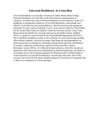 Universal Healthcare At Costa Rica
Universal Healthcare in Costa Rica Veronica B. Ortner Miami Dade College
Universal Healthcare in Costa Rica Aside from being an amazing place to
vacation, Costa Rica has some of the best healthcare in Latin America. In the U.S.
healthcare is outrageously expensive. Even with Obamacare, some people can t
afford it. Costa Rica has universal healthcare, which has been up and running for
more than 70 years, where everybody is cover. In an article written by Chris Gilbert
for the Centre Daily Times he explains, Under the universal system, every Costa
Rican citizen has health care coverage and can use the public system. (Gilbert,
2014). As stated in a report written by the World Health Organization (W.H.O.);
The Costa Rican healthcare system is one of the few in Latin America that actually
offers almost complete, universal coverage, both financial and geographical, an
achievement that is sustained in a financing strategy based upon the contributions
of workers, employers, and the State, typical of social securities. (Saenz,
Bermudez, Acosta, 2010, p. 6) Unlike developed countries, where the insured are
required to select between services depending on which package they can afford, as
an example most of the insurance packages in Obamacare don t include dental or
vision insurance. In Costa Rica healthcare, everyone pays the same, and is fully
covered. Also in the W.H.O report; Health insurance in Costa Rica is integrated; that
is, there is no separation of service packages
 