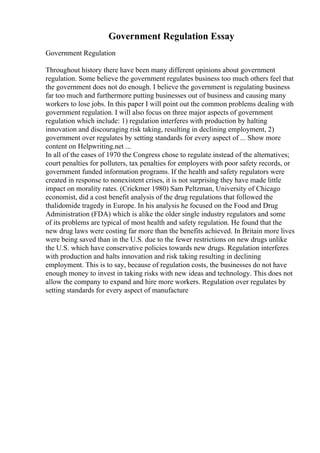 Government Regulation Essay
Government Regulation
Throughout history there have been many different opinions about government
regulation. Some believe the government regulates business too much others feel that
the government does not do enough. I believe the government is regulating business
far too much and furthermore putting businesses out of business and causing many
workers to lose jobs. In this paper I will point out the common problems dealing with
government regulation. I will also focus on three major aspects of government
regulation which include: 1) regulation interferes with production by halting
innovation and discouraging risk taking, resulting in declining employment, 2)
government over regulates by setting standards for every aspect of ... Show more
content on Helpwriting.net ...
In all of the cases of 1970 the Congress chose to regulate instead of the alternatives;
court penalties for polluters, tax penalties for employers with poor safety records, or
government funded information programs. If the health and safety regulators were
created in response to nonexistent crises, it is not surprising they have made little
impact on morality rates. (Crickmer 1980) Sam Peltzman, University of Chicago
economist, did a cost benefit analysis of the drug regulations that followed the
thalidomide tragedy in Europe. In his analysis he focused on the Food and Drug
Administration (FDA) which is alike the older single industry regulators and some
of its problems are typical of most health and safety regulation. He found that the
new drug laws were costing far more than the benefits achieved. In Britain more lives
were being saved than in the U.S. due to the fewer restrictions on new drugs unlike
the U.S. which have conservative policies towards new drugs. Regulation interferes
with production and halts innovation and risk taking resulting in declining
employment. This is to say, because of regulation costs, the businesses do not have
enough money to invest in taking risks with new ideas and technology. This does not
allow the company to expand and hire more workers. Regulation over regulates by
setting standards for every aspect of manufacture
 