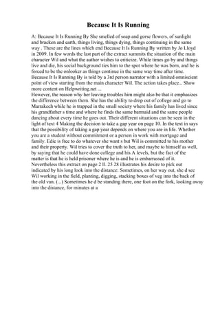 Because It Is Running
A: Because It Is Running By She smelled of soap and gorse flowers, of sunlight
and bracken and earth, things living, things dying, things continuing in the same
way . These are the lines which end Because It Is Running By written by Jo Lloyd
in 2009. In few words the last part of the extract summits the situation of the main
character Wil and what the author wishes to criticize. While times go by and things
live and die, his social background ties him to the spot where he was born, and he is
forced to be the onlooker as things continue in the same way time after time.
Because It Is Running By is told by a 3rd person narrator with a limited omniscient
point of view starting from the main character Wil. The action takes place... Show
more content on Helpwriting.net ...
However, the reason why her leaving troubles him might also be that it emphasizes
the difference between them. She has the ability to drop out of college and go to
Marrakech while he is trapped in the small society where his family has lived since
his grandfather s time and where he finds the same barmaid and the same people
dancing about every time he goes out. Their different situations can be seen in the
light of text 4 Making the decision to take a gap year on page 10. In the text in says
that the possibility of taking a gap year depends on where you are in life. Whether
you are a student without commitment or a person in work with mortgage and
family. Edie is free to do whatever she want s but Wil is committed to his mother
and their property. Wil tries to cover the truth to her, and maybe to himself as well,
by saying that he could have done college and his A levels, but the fact of the
matter is that he is held prisoner where he is and he is embarrassed of it.
Nevertheless this extract on page 2 ll. 25 28 illustrates his desire to pick out
indicated by his long look into the distance: Sometimes, on her way out, she d see
Wil working in the field, planting, digging, stacking boxes of veg into the back of
the old van. (...) Sometimes he d be standing there, one foot on the fork, looking away
into the distance, for minutes at a
 
