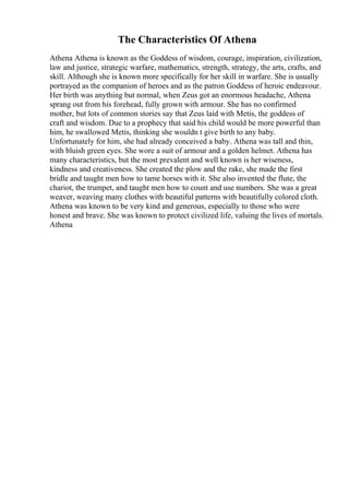 The Characteristics Of Athena
Athena Athena is known as the Goddess of wisdom, courage, inspiration, civilization,
law and justice, strategic warfare, mathematics, strength, strategy, the arts, crafts, and
skill. Although she is known more specifically for her skill in warfare. She is usually
portrayed as the companion of heroes and as the patron Goddess of heroic endeavour.
Her birth was anything but normal, when Zeus got an enormous headache, Athena
sprang out from his forehead, fully grown with armour. She has no confirmed
mother, but lots of common stories say that Zeus laid with Metis, the goddess of
craft and wisdom. Due to a prophecy that said his child would be more powerful than
him, he swallowed Metis, thinking she wouldn t give birth to any baby.
Unfortunately for him, she had already conceived a baby. Athena was tall and thin,
with bluish green eyes. She wore a suit of armour and a golden helmet. Athena has
many characteristics, but the most prevalent and well known is her wiseness,
kindness and creativeness. She created the plow and the rake, she made the first
bridle and taught men how to tame horses with it. She also invented the flute, the
chariot, the trumpet, and taught men how to count and use numbers. She was a great
weaver, weaving many clothes with beautiful patterns with beautifully colored cloth.
Athena was known to be very kind and generous, especially to those who were
honest and brave. She was known to protect civilized life, valuing the lives of mortals.
Athena
 